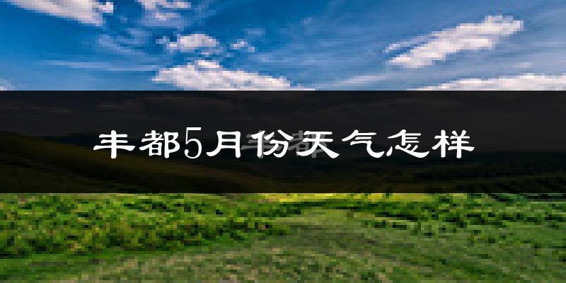 重庆丰都5月份天气如何?很热吗?