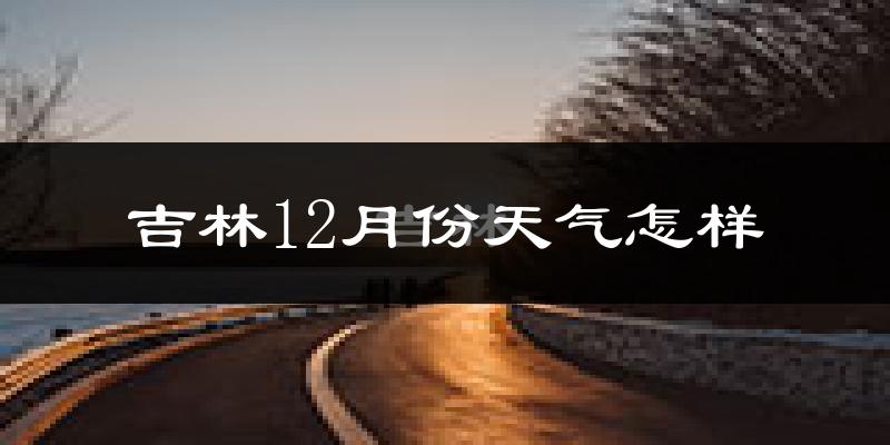 吉林12月份天气怎样?吉林十二月冷不冷?