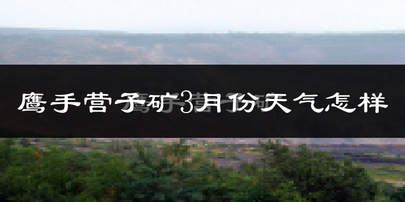 鹰手营子矿3月份天气怎样?鹰手营子矿三月冷吗?