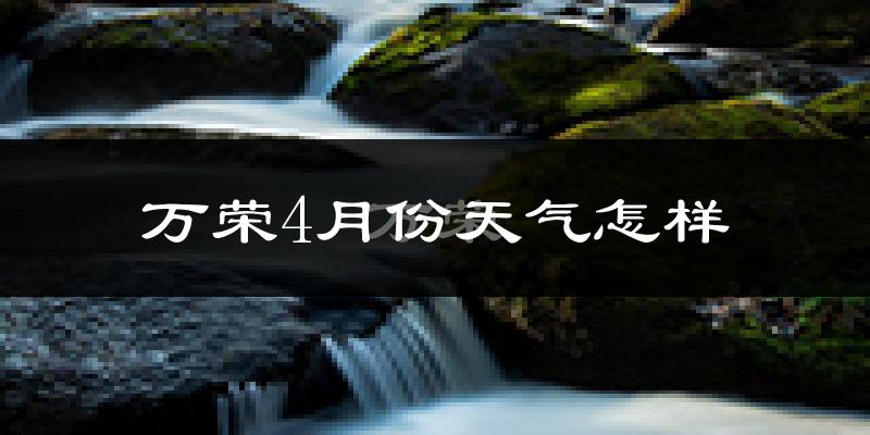 万荣县4月份天气如何?冷热情况怎么样?