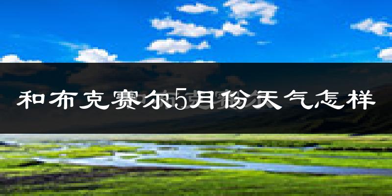 和布克赛尔蒙古自治县5月天气如何?会很热吗?