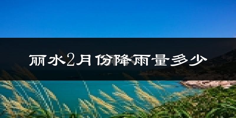 丽水2月份降雨量多少?丽水二月下雨多吗?