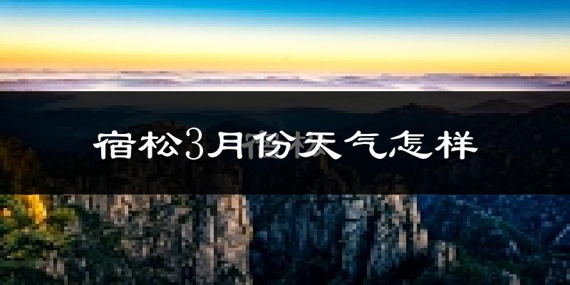 宿松县3月份天气如何?冷热情况怎么样?