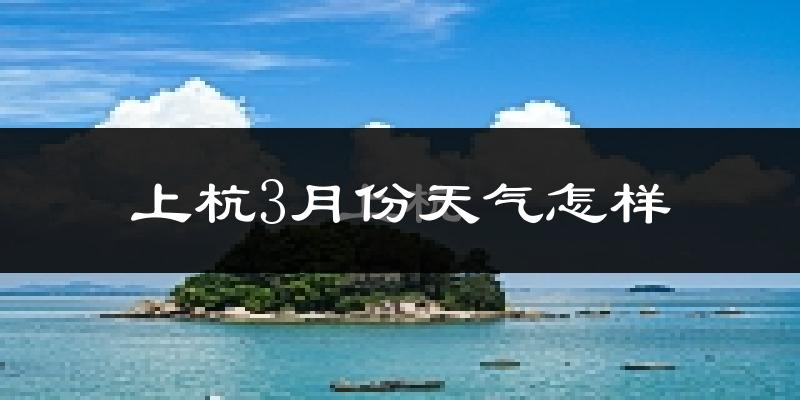 上杭县3月份天气如何?冷热情况怎么样?