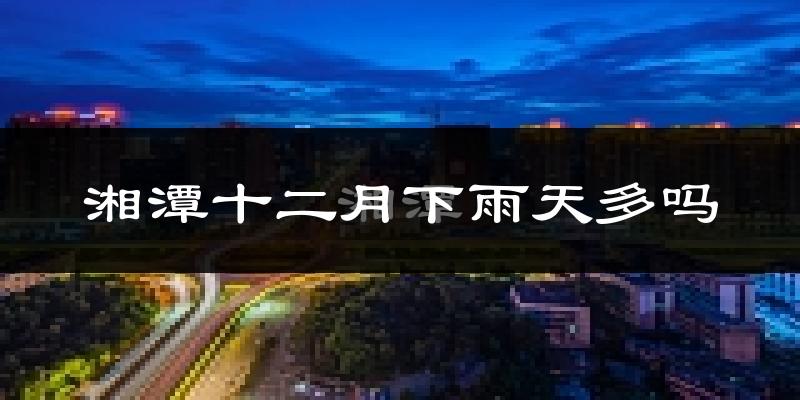 湘潭十二月下雨天多吗?湘潭12月份降雨量多少?