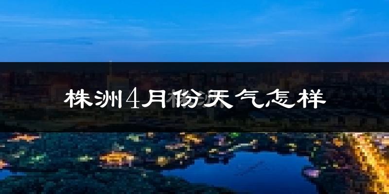 株洲县4月份天气如何?冷热情况怎么样?