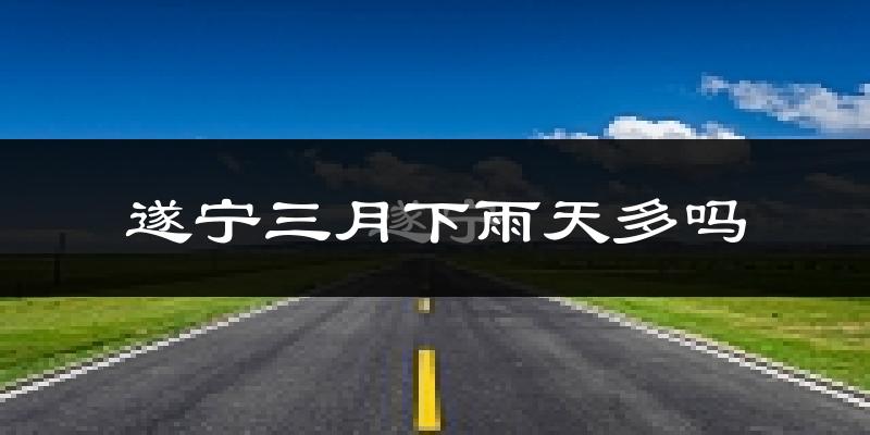 遂宁三月下雨天多吗?遂宁3月份降雨量多少?