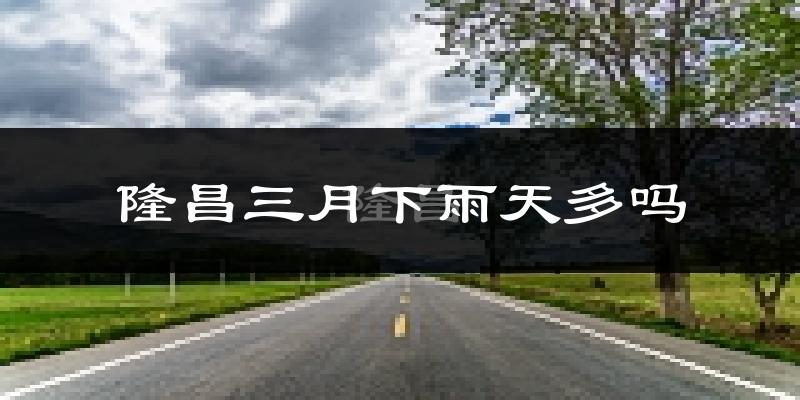 隆昌三月下雨天多吗?隆昌3月份降雨量多少?