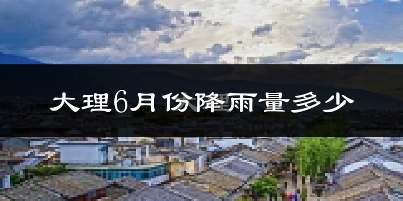 大理6月份降雨量多少?大理六月下雨多吗?