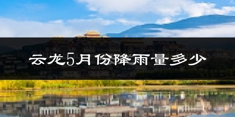 云龙5月份降雨量多少?云龙五月下雨多吗?