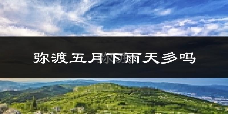 弥渡五月下雨天多吗?弥渡5月份降雨量多少?