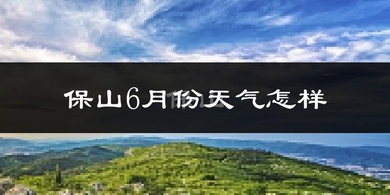 保山市6月份天气如何?很热吗?