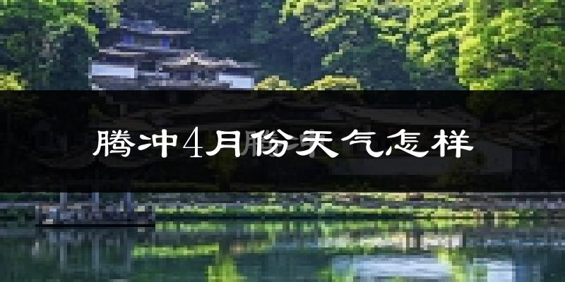 腾冲市4月份天气如何?天气冷热情况分析