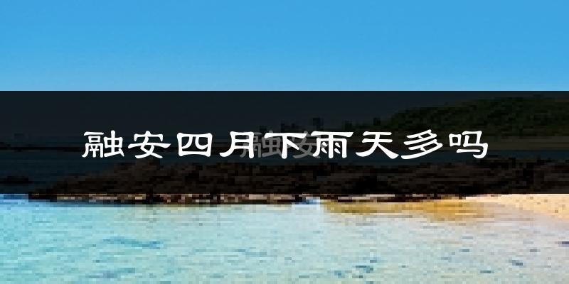 融安四月下雨天多吗?融安4月份降雨量多少?