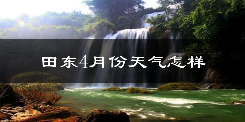 田东县4月份天气如何?很热吗?