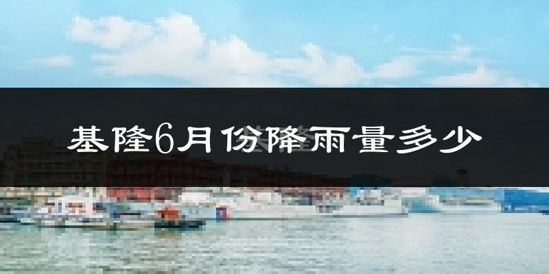 基隆6月份降雨量多少?基隆六月下雨多吗?
